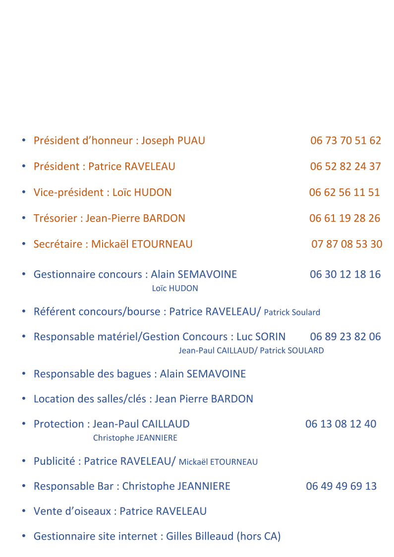 �   Pr�sident d�honneur   : Joseph PUAU                                          06 73 70 51 62     �   Pr�sident   : Patrice RAVE LEAU                                                    06 52 82 24 37     �   Vice - pr�sident   : Lo�c HUDON                                                     06   62 56 11 51     �   Tr�sorier   : Jean - Pierre BARDON                                                06 61 19 28 26     �   Secr� taire   : Micka�l ETOURNEAU                                              07 87 08   53 30     �   Gestionnaire concours   : Alain SEMAVOINE                              06 30 12   18 16                                                    Lo�c HUDON     �   R �f�rent  concours/bourse   : Patrice RAVELEAU /  Patrick Soulard     �   Responsable mat�riel/Gestion Concours   : Luc SORIN            06 89 23 82 06                                                          Jean - Paul CAILLAUD/ Patrick SOULARD     �   Responsable des bagues   : Alain SEMAVOIN E     �   Location des salles/cl�s   : Jean Pierre BARDON     �   Protection   : Jean - Paul CAILLAUD                                              06 13 08 12   40                                       Christophe JEANNIERE     �   Publicit�   : Patrice RAVELEAU/  Micka�l ETOURNEAU     �   Responsable Bar   :   C hristophe JEANNIERE                               0 6 49  49 69 13     �   Vente  d�oiseaux   : Patrice RAVELEAU     �   Gestionnaire site internet   :   Gilles Billeaud  (hors  CA)
